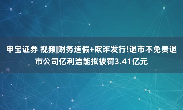 申宝证券 视频|财务造假+欺诈发行!退市不免责退市公司亿利洁能拟被罚3.41亿元