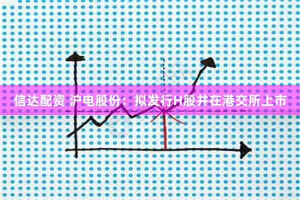 信达配资 沪电股份：拟发行H股并在港交所上市