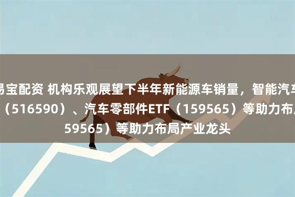 易宝配资 机构乐观展望下半年新能源车销量，智能汽车ETF易方达（516590）、汽车零部件ETF（159565）等助力布局产业龙头