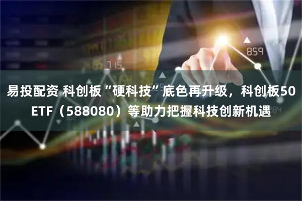 易投配资 科创板“硬科技”底色再升级，科创板50ETF（588080）等助力把握科技创新机遇