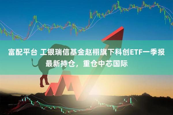 富配平台 工银瑞信基金赵栩旗下科创ETF一季报最新持仓，重仓中芯国际
