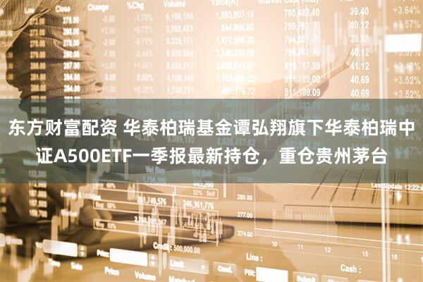 东方财富配资 华泰柏瑞基金谭弘翔旗下华泰柏瑞中证A500ETF一季报最新持仓，重仓贵州茅台