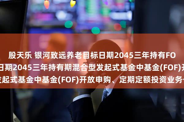 股天乐 银河致远养老目标日期2045三年持有FOF: 银河致远养老目标日期2045三年持有期混合型发起式基金中基金(FOF)开放申购、定期定额投资业务公告