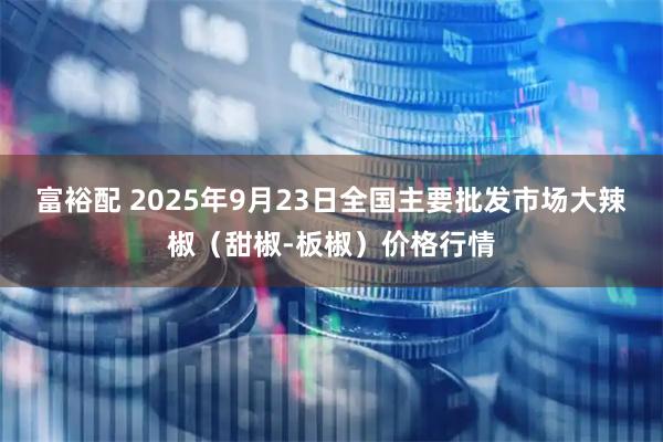富裕配 2025年9月23日全国主要批发市场大辣椒（甜椒-板椒）价格行情