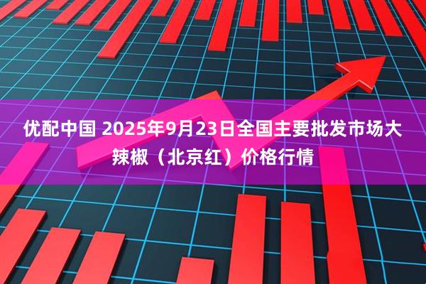 优配中国 2025年9月23日全国主要批发市场大辣椒（北京红）价格行情