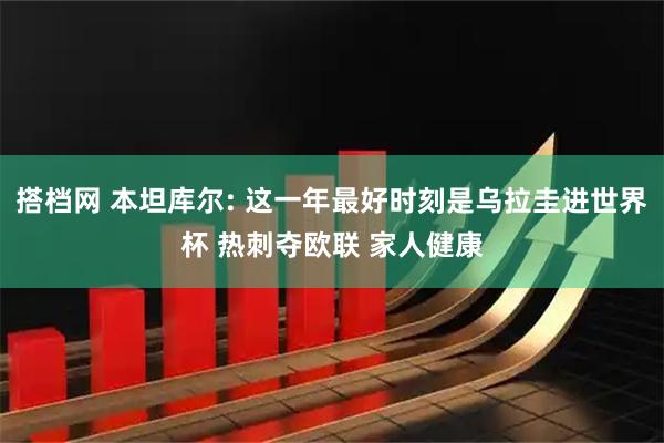 搭档网 本坦库尔: 这一年最好时刻是乌拉圭进世界杯 热刺夺欧联 家人健康