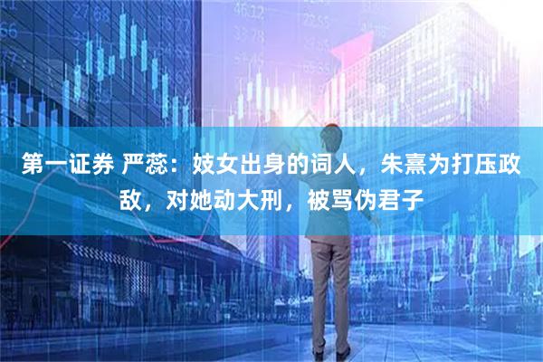 第一证券 严蕊：妓女出身的词人，朱熹为打压政敌，对她动大刑，被骂伪君子