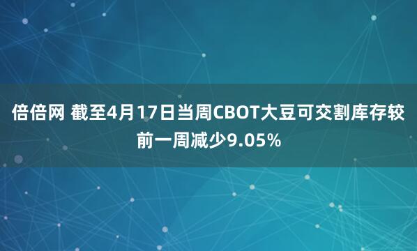 倍倍网 截至4月17日当周CBOT大豆可交割库存较前一周减少9.05%