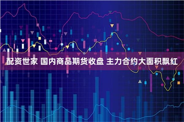 配资世家 国内商品期货收盘 主力合约大面积飘红