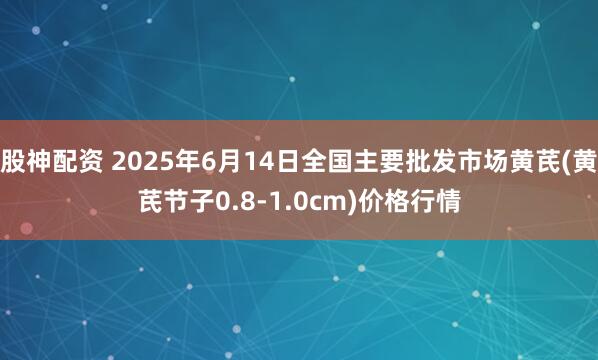 股神配资 2025年6月14日全国主要批发市场黄芪(黄芪节子0.8-1.0cm)价格行情