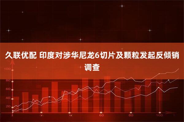 久联优配 印度对涉华尼龙6切片及颗粒发起反倾销调查