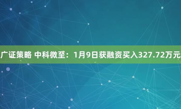 广证策略 中科微至：1月9日获融资买入327.72万元
