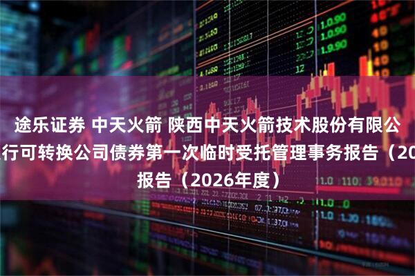 途乐证券 中天火箭 陕西中天火箭技术股份有限公司公开发行可转换公司债券第一次临时受托管理事务报告（2026年度）