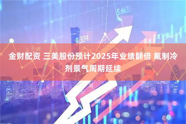 金财配资 三美股份预计2025年业绩翻倍 氟制冷剂景气周期延续