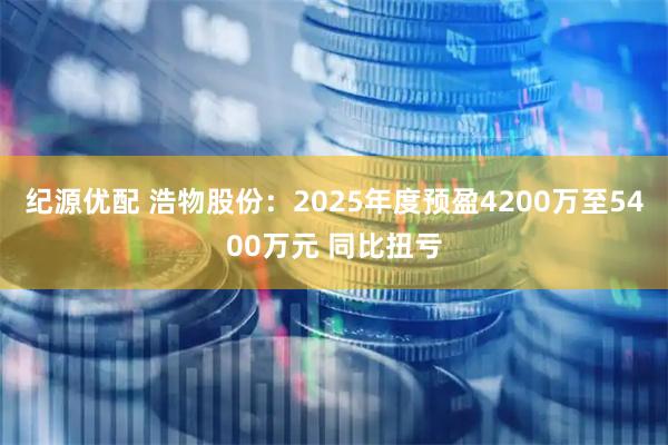 纪源优配 浩物股份：2025年度预盈4200万至5400万元 同比扭亏