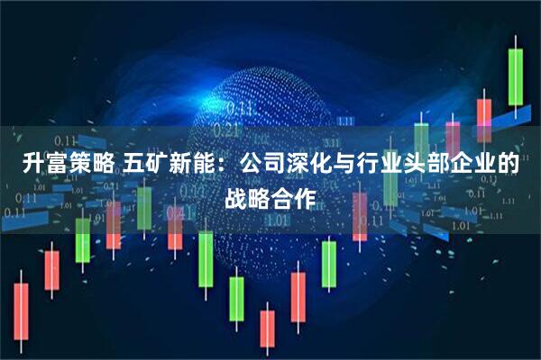 升富策略 五矿新能：公司深化与行业头部企业的战略合作
