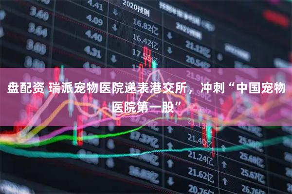 盘配资 瑞派宠物医院递表港交所，冲刺“中国宠物医院第一股”