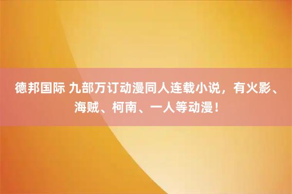 德邦国际 九部万订动漫同人连载小说，有火影、海贼、柯南、一人等动漫！