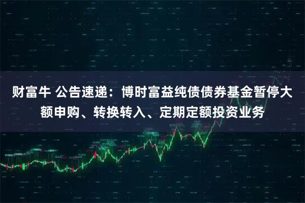 财富牛 公告速递：博时富益纯债债券基金暂停大额申购、转换转入、定期定额投资业务