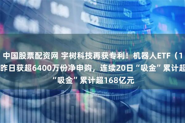 中国股票配资网 宇树科技再获专利！机器人ETF（159770）昨日获超6400万份净申购，连续20日“吸金”累计超168亿元