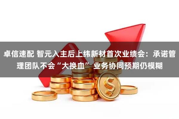 卓信速配 智元入主后上纬新材首次业绩会：承诺管理团队不会“大换血” 业务协同预期仍模糊