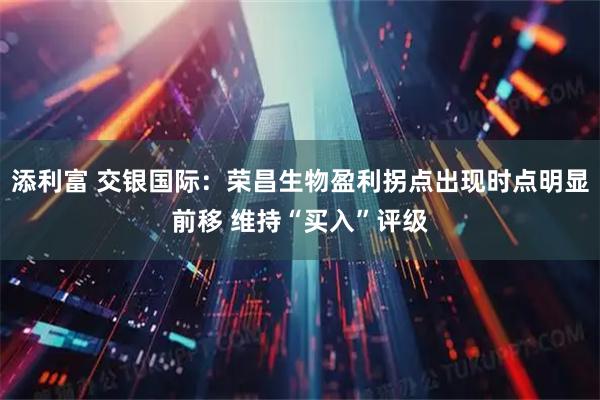 添利富 交银国际：荣昌生物盈利拐点出现时点明显前移 维持“买入”评级
