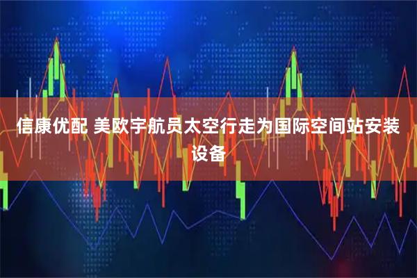 信康优配 美欧宇航员太空行走为国际空间站安装设备