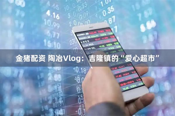 金猪配资 陶冶Vlog：吉隆镇的“爱心超市”